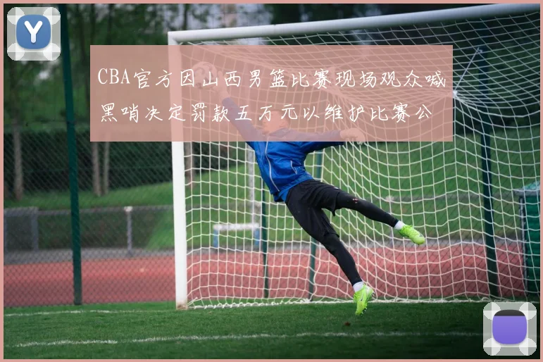 CBA官方因山西男篮比赛现场观众喊黑哨决定罚款五万元以维护比赛公正性