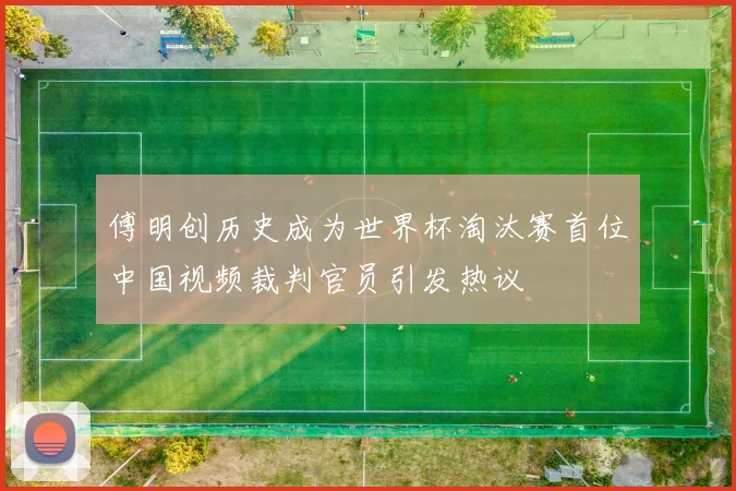 傅明创历史成为世界杯淘汰赛首位中国视频裁判官员引发热议