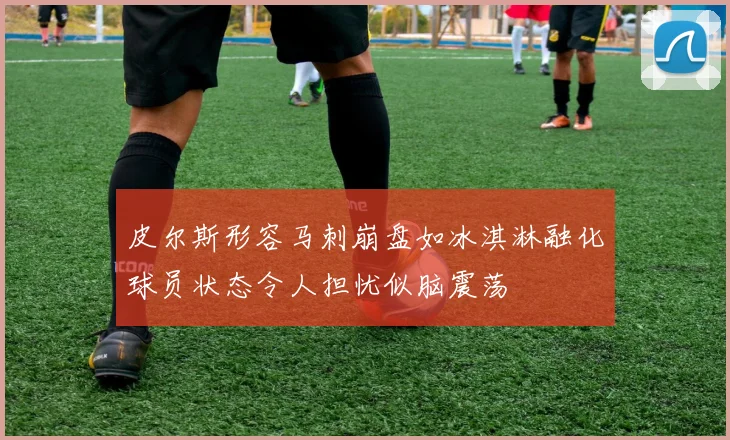 皮尔斯形容马刺崩盘如冰淇淋融化球员状态令人担忧似脑震荡