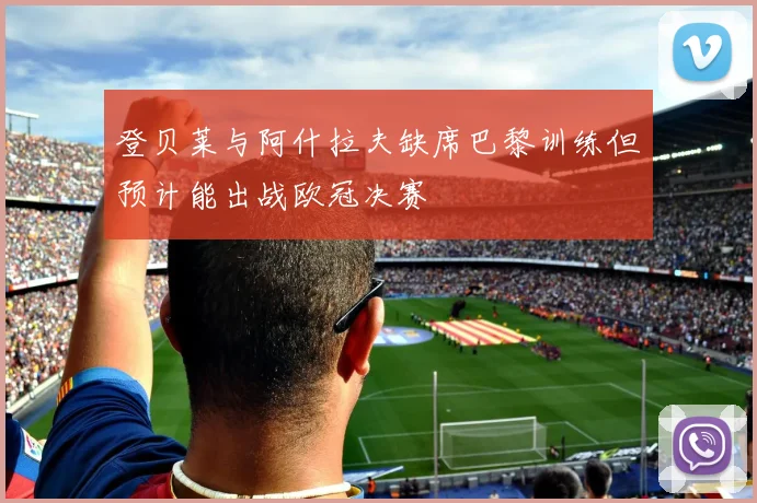 登贝莱与阿什拉夫缺席巴黎训练但预计能出战欧冠决赛