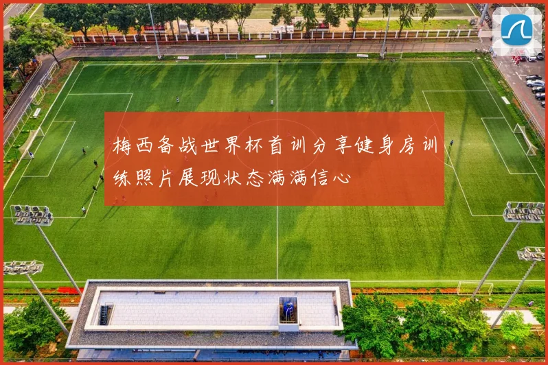 梅西备战世界杯首训分享健身房训练照片展现状态满满信心