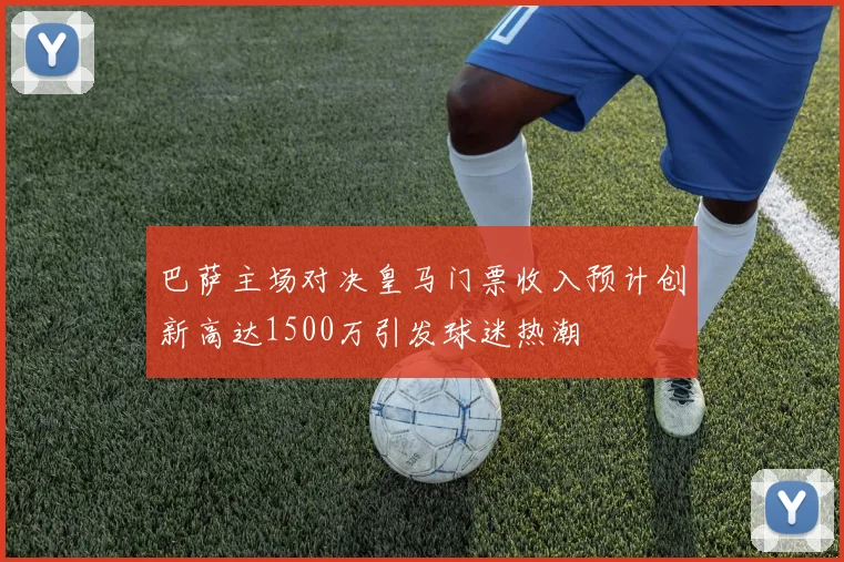 巴萨主场对决皇马门票收入预计创新高达1500万引发球迷热潮