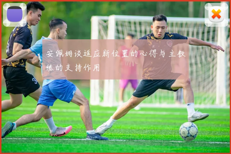 安佩姆谈适应新位置的心得与主教练的支持作用