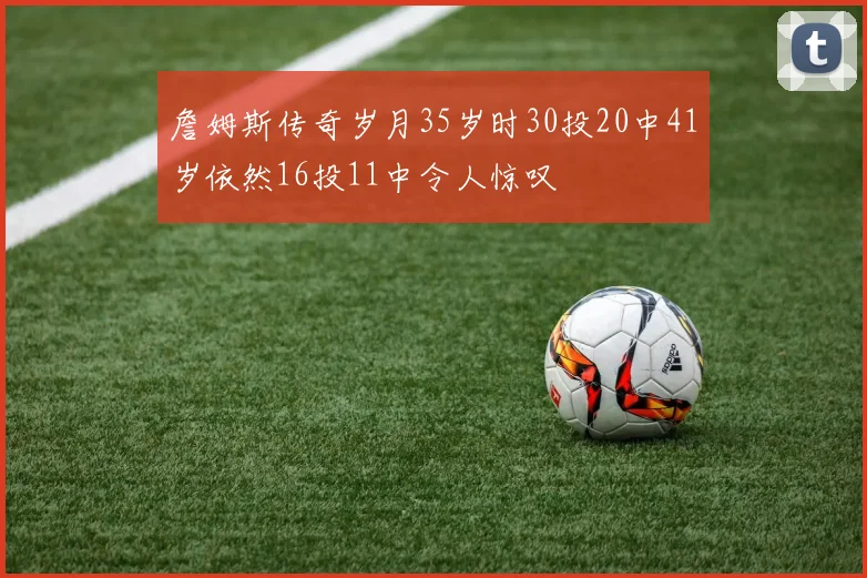 詹姆斯传奇岁月35岁时30投20中41岁依然16投11中令人惊叹