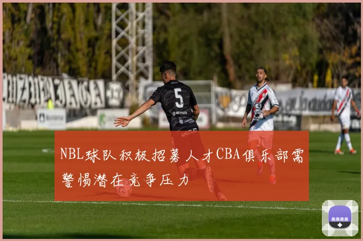 NBL球队积极招募人才CBA俱乐部需警惕潜在竞争压力