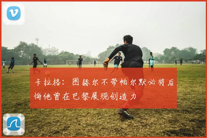 卡拉格：图赫尔不带帕尔默必将后悔他曾在巴黎展现创造力