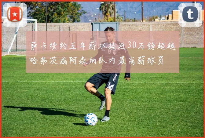 萨卡续约五年薪水接近30万镑超越哈弗茨成阿森纳队内最高薪球员