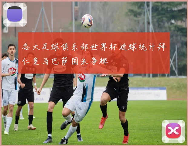 各大足球俱乐部世界杯进球统计拜仁皇马巴萨国米争辉