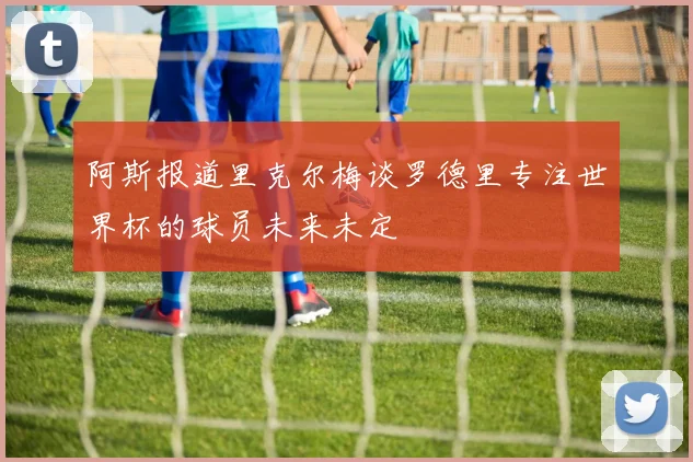 阿斯报道里克尔梅谈罗德里专注世界杯的球员未来未定
