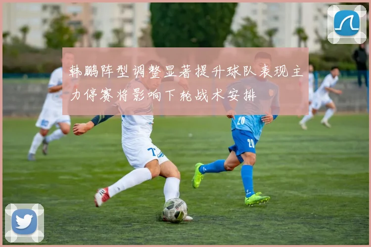 韩鹏阵型调整显著提升球队表现主力停赛将影响下轮战术安排