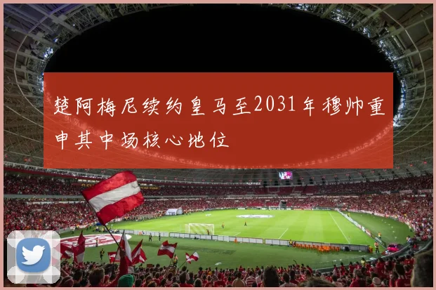 楚阿梅尼续约皇马至2031年穆帅重申其中场核心地位
