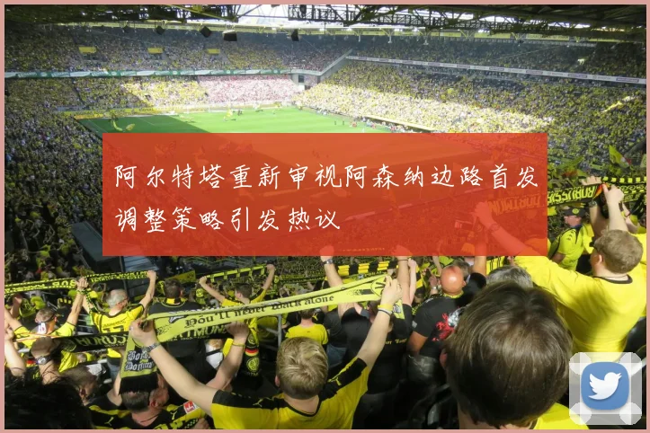 阿尔特塔重新审视阿森纳边路首发调整策略引发热议