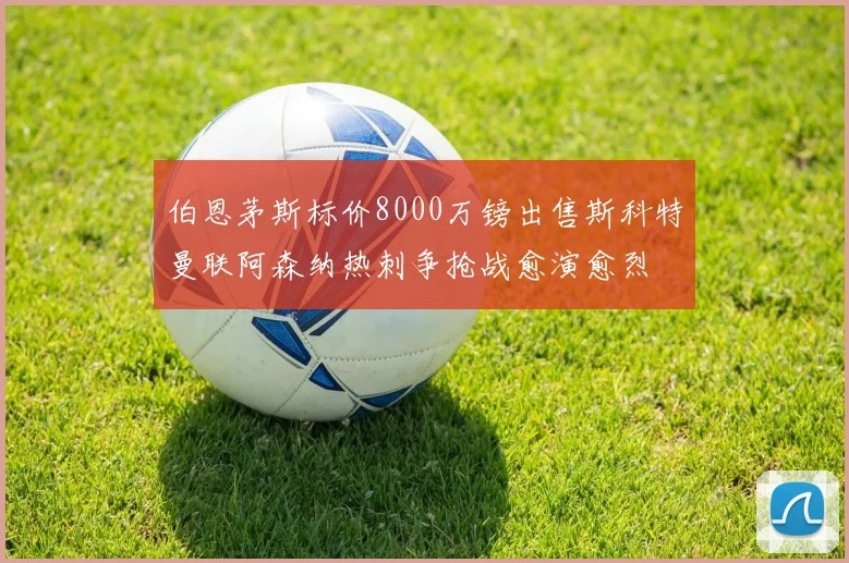 伯恩茅斯标价8000万镑出售斯科特曼联阿森纳热刺争抢战愈演愈烈