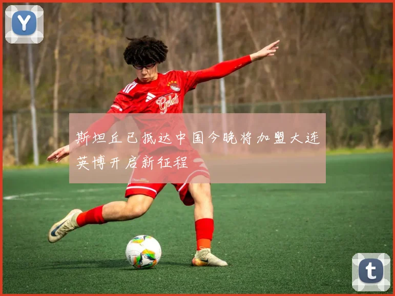 斯坦丘已抵达中国今晚将加盟大连英博开启新征程