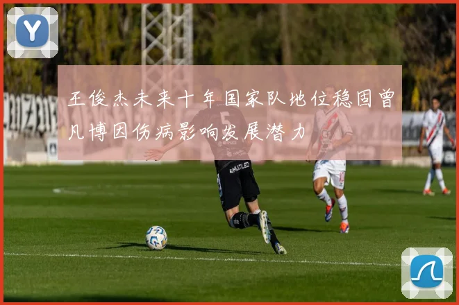 王俊杰未来十年国家队地位稳固曾凡博因伤病影响发展潜力