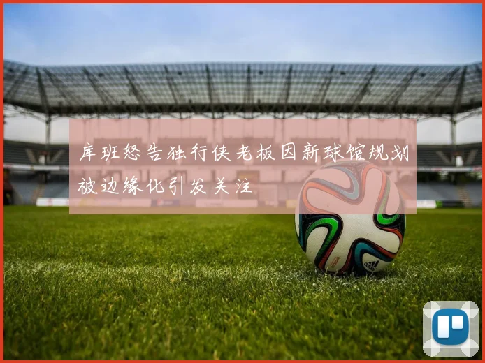 库班怒告独行侠老板因新球馆规划被边缘化引发关注