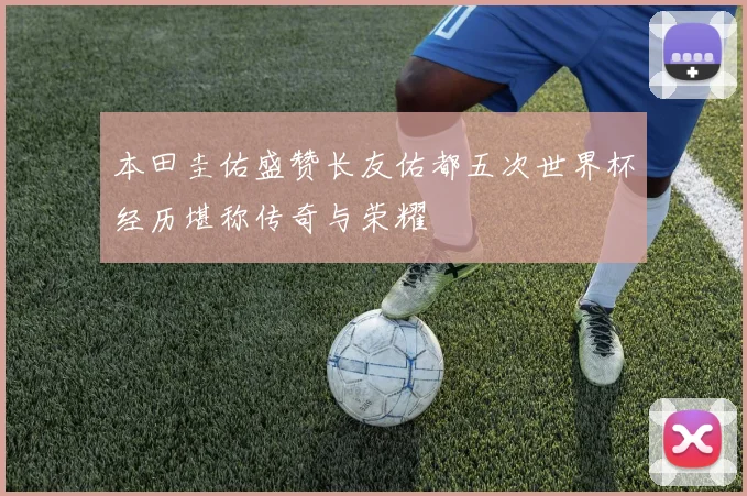 本田圭佑盛赞长友佑都五次世界杯经历堪称传奇与荣耀